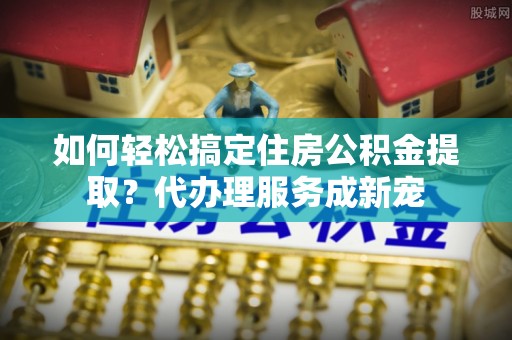 波密如何轻松搞定住房公积金提取？代办理服务成新宠