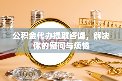 波密公积金代办提取咨询，解决你的疑问与烦恼