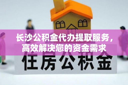 波密长沙公积金代办提取服务，高效解决您的资金需求