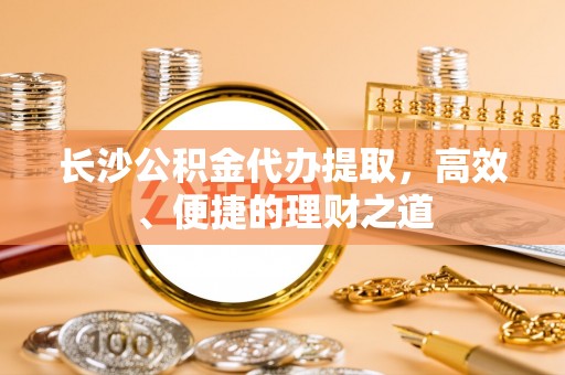 波密长沙公积金代办提取，高效、便捷的理财之道