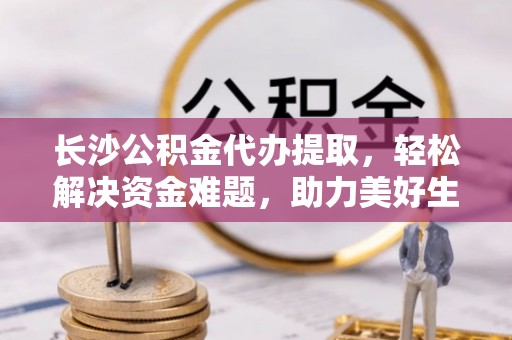 波密长沙公积金代办提取，轻松解决资金难题，助力美好生活