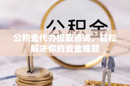 波密公积金代办提取咨询，轻松解决你的资金难题