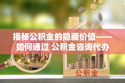 波密揭秘公积金的隐藏价值——如何通过 公积金咨询代办提取 优化财富管理