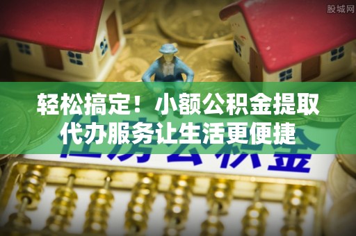 波密轻松搞定！小额公积金提取代办服务让生活更便捷
