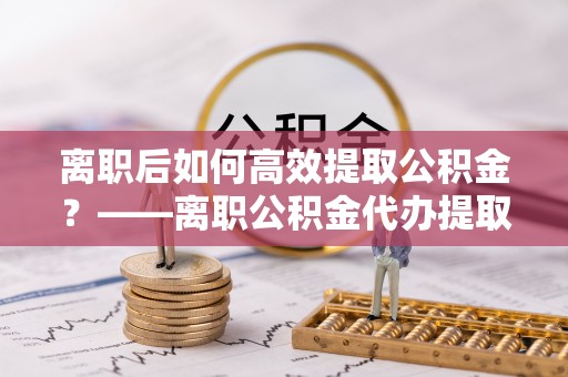 波密离职后如何高效提取公积金？——离职公积金代办提取全流程解析
