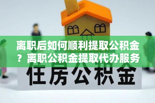 波密离职后如何顺利提取公积金？离职公积金提取代办服务帮你搞定！
