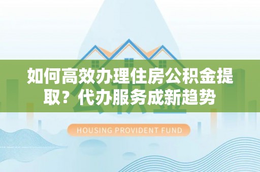 波密如何高效办理住房公积金提取？代办服务成新趋势