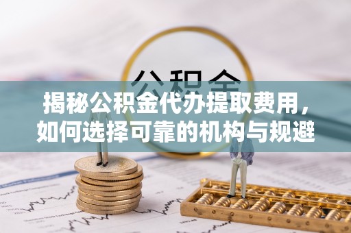 波密揭秘公积金代办提取费用，如何选择可靠的机构与规避潜在风险