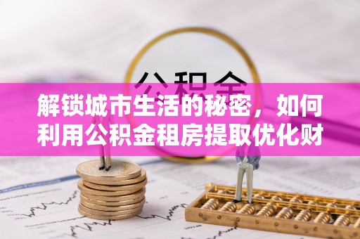 波密解锁城市生活的秘密，如何利用公积金租房提取优化财务规划