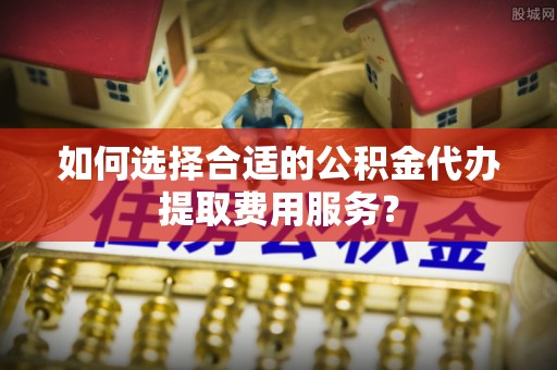 波密如何选择合适的公积金代办提取费用服务？