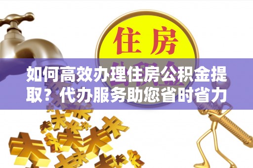 波密如何高效办理住房公积金提取？代办服务助您省时省力