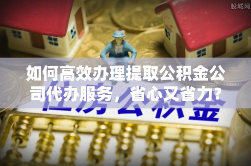 波密如何高效办理提取公积金公司代办服务，省心又省力？