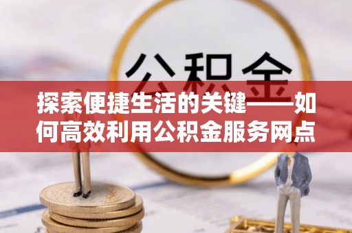 波密探索便捷生活的关键——如何高效利用公积金服务网点查询功能