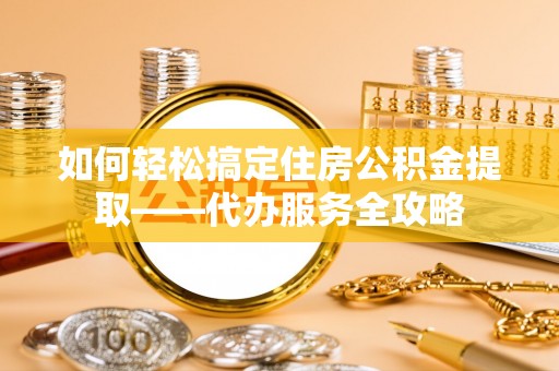 波密如何轻松搞定住房公积金提取——代办服务全攻略