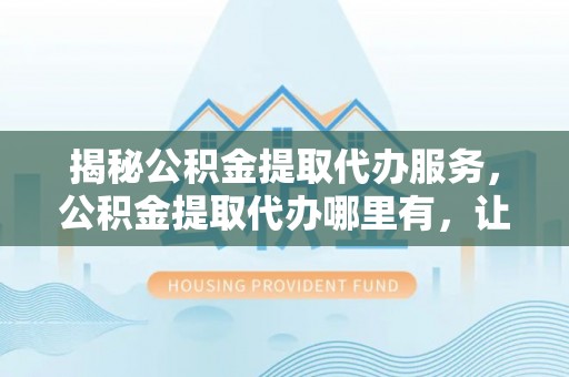 波密揭秘公积金提取代办服务，公积金提取代办哪里有，让你省时省心的解决方案