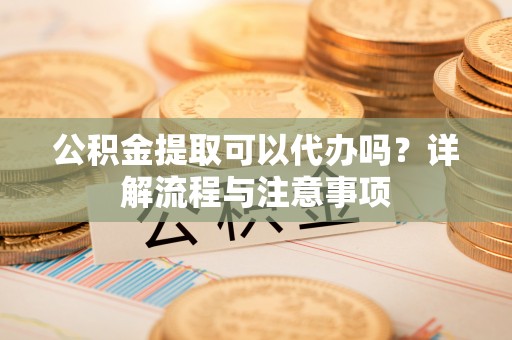 波密公积金提取可以代办吗？详解流程与注意事项