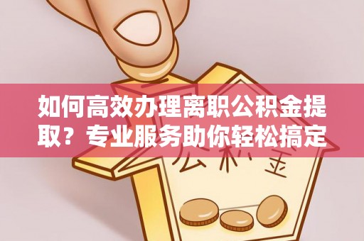 波密如何高效办理离职公积金提取？专业服务助你轻松搞定