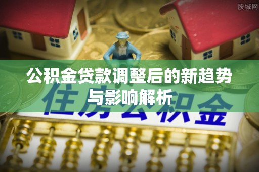 波密公积金贷款调整后的新趋势与影响解析