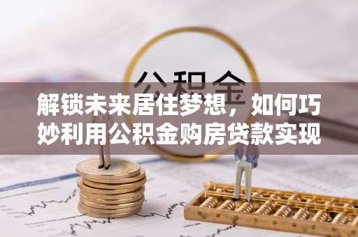 波密解锁未来居住梦想，如何巧妙利用公积金购房贷款实现房产投资