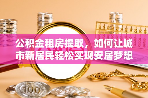 波密公积金租房提取，如何让城市新居民轻松实现安居梦想
