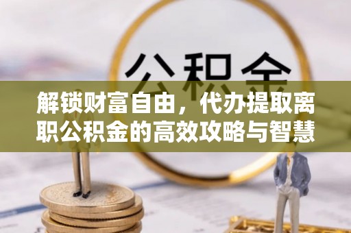 波密解锁财富自由，代办提取离职公积金的高效攻略与智慧选择