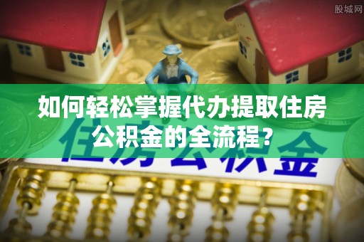 波密如何轻松掌握代办提取住房公积金的全流程？