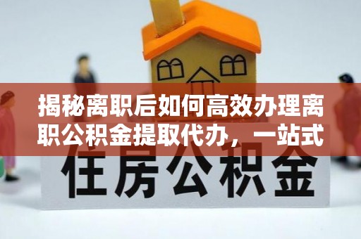 波密揭秘离职后如何高效办理离职公积金提取代办，一站式服务全解析
