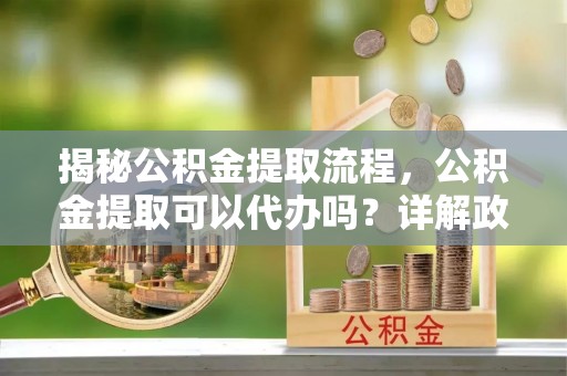 波密揭秘公积金提取流程，公积金提取可以代办吗？详解政策与实操技巧