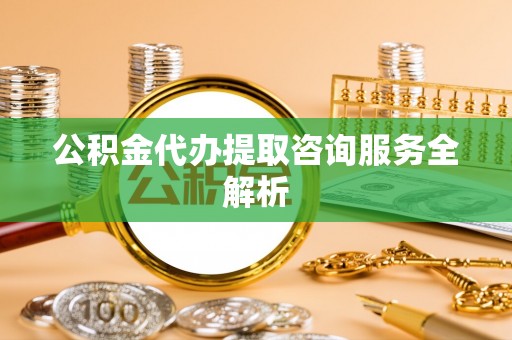 波密公积金代办提取咨询服务全解析