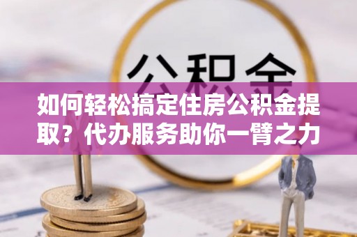 波密如何轻松搞定住房公积金提取？代办服务助你一臂之力