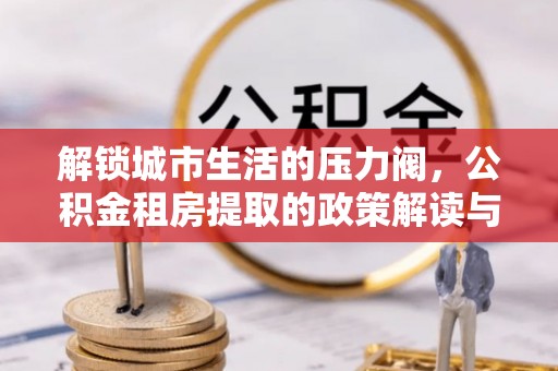 波密解锁城市生活的压力阀，公积金租房提取的政策解读与实践指南