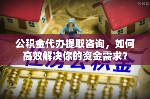 波密公积金代办提取咨询，如何高效解决你的资金需求？