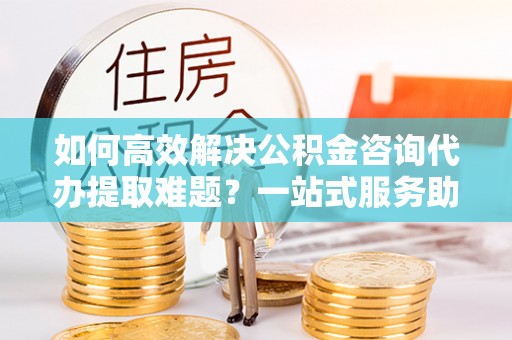 波密如何高效解决公积金咨询代办提取难题？一站式服务助您轻松搞定