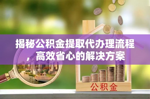 波密揭秘公积金提取代办理流程，高效省心的解决方案