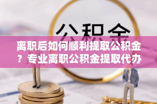 波密离职后如何顺利提取公积金？专业离职公积金提取代办服务指南