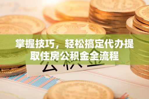 波密掌握技巧，轻松搞定代办提取住房公积金全流程
