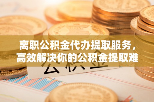 波密离职公积金代办提取服务，高效解决你的公积金提取难题