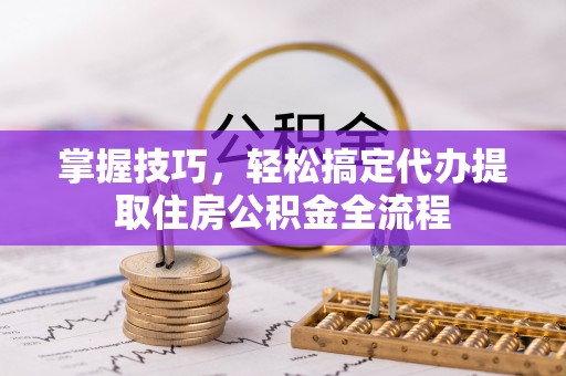 波密掌握技巧，轻松搞定代办提取住房公积金全流程