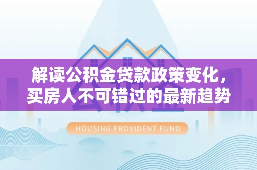 波密解读公积金贷款政策变化，买房人不可错过的最新趋势