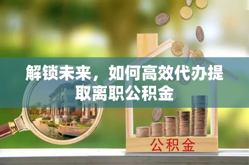 波密解锁未来，如何高效代办提取离职公积金