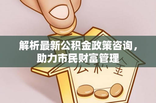 波密解析最新公积金政策咨询，助力市民财富管理