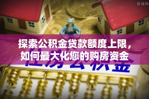 波密探索公积金贷款额度上限，如何最大化您的购房资金