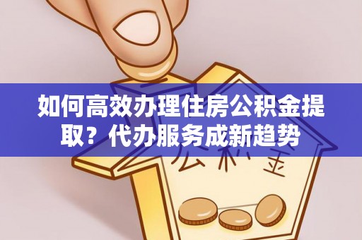 波密如何高效办理住房公积金提取？代办服务成新趋势
