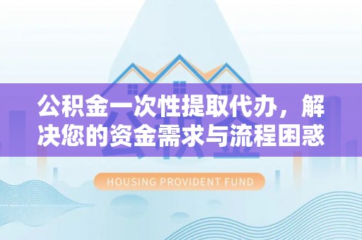 波密公积金一次性提取代办，解决您的资金需求与流程困惑