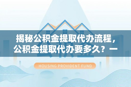 波密揭秘公积金提取代办流程，公积金提取代办要多久？一文读懂