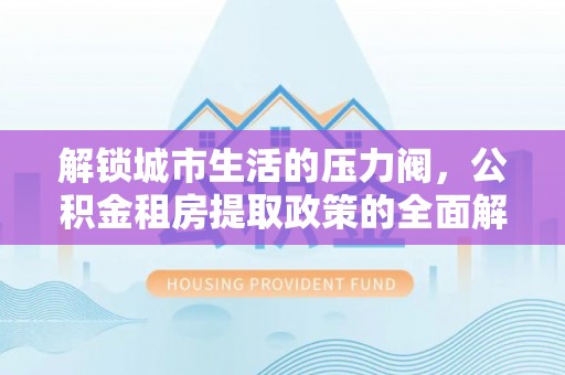 波密解锁城市生活的压力阀，公积金租房提取政策的全面解析与实践指南