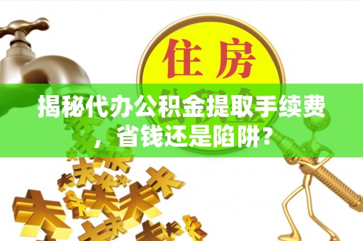 波密揭秘代办公积金提取手续费，省钱还是陷阱？