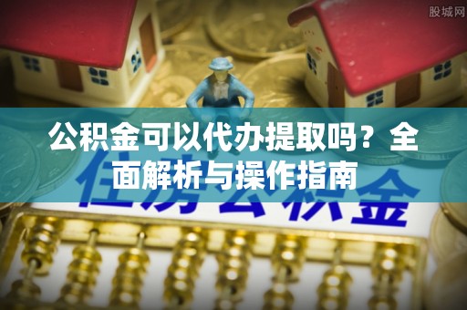 波密公积金可以代办提取吗？全面解析与操作指南