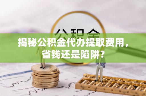 波密揭秘公积金代办提取费用，省钱还是陷阱？