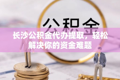 波密长沙公积金代办提取，轻松解决你的资金难题